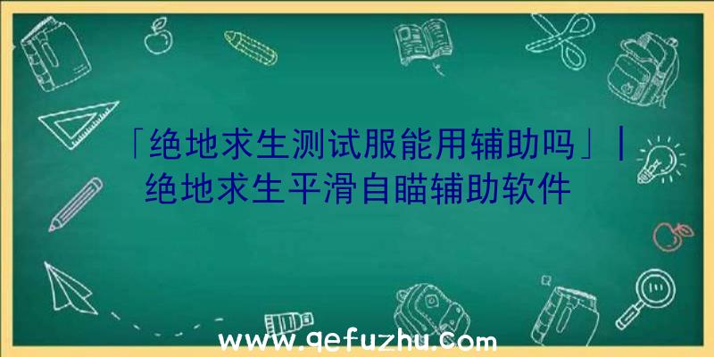 「绝地求生测试服能用辅助吗」|绝地求生平滑自瞄辅助软件